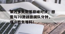爱游戏体育-关于莱万多夫斯基巅峰对决，穆雷与70激战德国队分钟，爆冷胜负难料！的信息